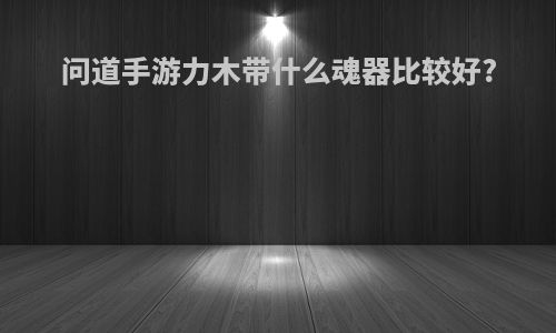 问道手游力木带什么魂器比较好?