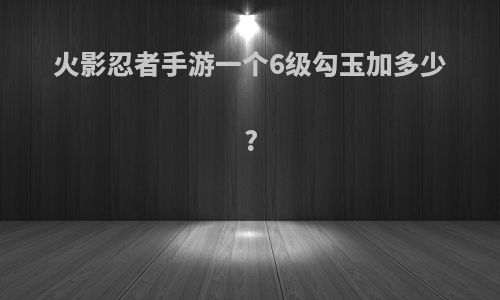 火影忍者手游一个6级勾玉加多少?