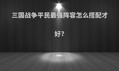 三国战争平民最强阵容怎么搭配才好?
