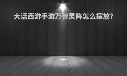 大话西游手游万兽灵阵怎么摆放?