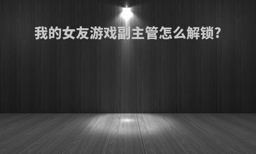 我的女友游戏副主管怎么解锁?