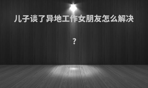 儿子谈了异地工作女朋友怎么解决?