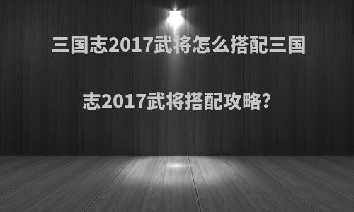 三国志2017武将怎么搭配三国志2017武将搭配攻略?