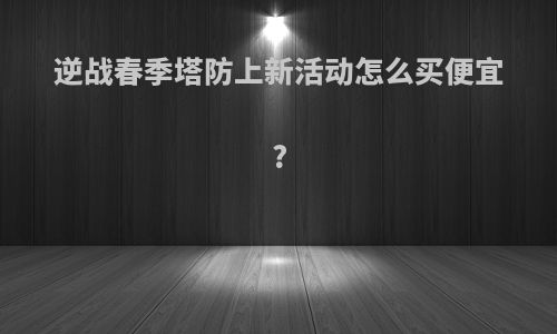 逆战春季塔防上新活动怎么买便宜?