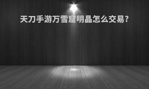 天刀手游万雪窟明晶怎么交易?