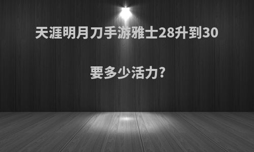 天涯明月刀手游雅士28升到30要多少活力?