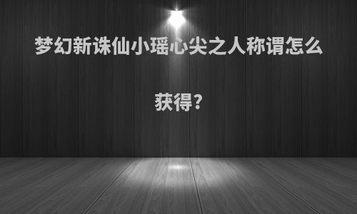 梦幻新诛仙小瑶心尖之人称谓怎么获得?