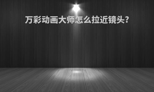 万彩动画大师怎么拉近镜头?