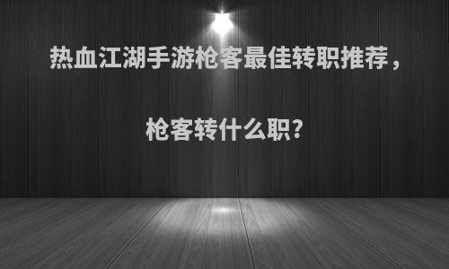 热血江湖手游枪客最佳转职推荐，枪客转什么职?