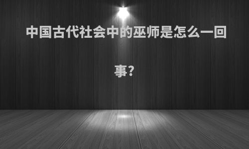 中国古代社会中的巫师是怎么一回事?