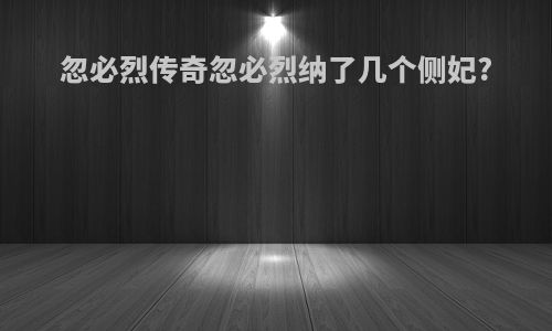 忽必烈传奇忽必烈纳了几个侧妃?