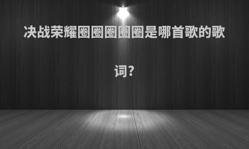 决战荣耀圈圈圈圈圈是哪首歌的歌词?