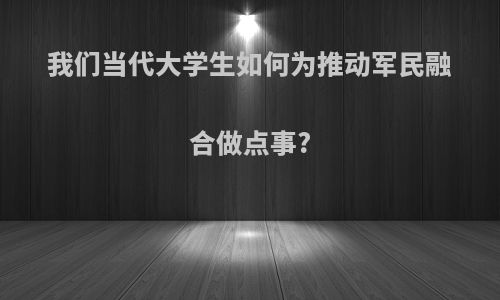 我们当代大学生如何为推动军民融合做点事?