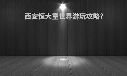 西安恒大童世界游玩攻略?