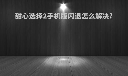 甜心选择2手机版闪退怎么解决?