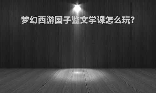 梦幻西游国子监文学课怎么玩?