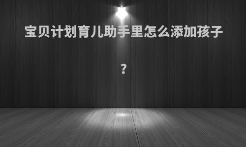 宝贝计划育儿助手里怎么添加孩子?