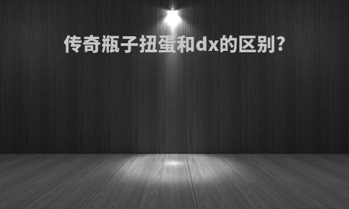传奇瓶子扭蛋和dx的区别?