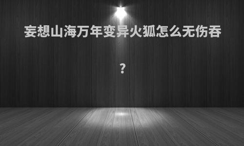 妄想山海万年变异火狐怎么无伤吞?