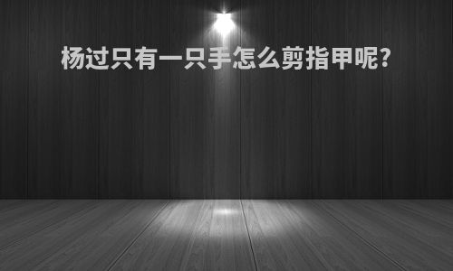 杨过只有一只手怎么剪指甲呢?