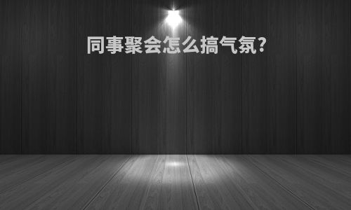 同事聚会怎么搞气氛?