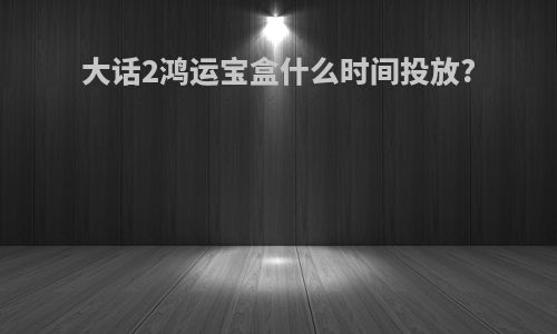 大话2鸿运宝盒什么时间投放?
